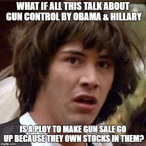 Conspiracy Keanu | WHAT IF ALL THIS TALK ABOUT GUN CONTROL BY OBAMA & HILLARY; IS A PLOY TO MAKE GUN SALE GO UP BECAUSE THEY OWN STOCKS IN THEM? | image tagged in memes,conspiracy keanu | made w/ Imgflip meme maker