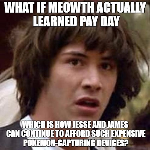 Conspiracy Keanu Meme | WHAT IF MEOWTH ACTUALLY LEARNED PAY DAY; WHICH IS HOW JESSE AND JAMES CAN CONTINUE TO AFFORD SUCH EXPENSIVE POKEMON-CAPTURING DEVICES? | image tagged in memes,conspiracy keanu | made w/ Imgflip meme maker