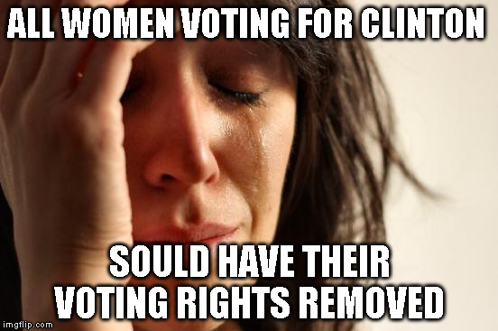 First World Problems | ALL WOMEN VOTING FOR CLINTON; SOULD HAVE THEIR VOTING RIGHTS REMOVED | image tagged in memes,first world problems | made w/ Imgflip meme maker
