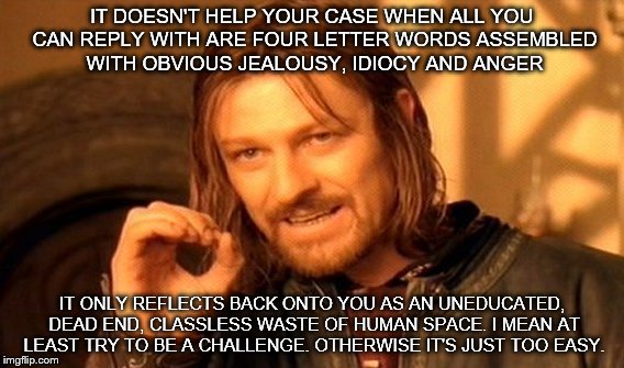 One Does Not Simply Meme | IT DOESN'T HELP YOUR CASE WHEN ALL YOU CAN REPLY WITH ARE FOUR LETTER WORDS ASSEMBLED WITH OBVIOUS JEALOUSY, IDIOCY AND ANGER; IT ONLY REFLECTS BACK ONTO YOU AS AN UNEDUCATED, DEAD END, CLASSLESS WASTE OF HUMAN SPACE. I MEAN AT LEAST TRY TO BE A CHALLENGE. OTHERWISE IT'S JUST TOO EASY. | image tagged in memes,one does not simply | made w/ Imgflip meme maker