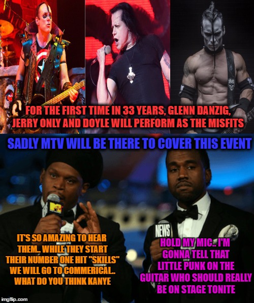 just a joke.. it wasn't when mtv did it to pink floyd... but i would love to see kanye try to grab a mic from one of these guys | FOR THE FIRST TIME IN 33 YEARS, GLENN DANZIG, JERRY ONLY AND DOYLE WILL PERFORM AS THE MISFITS; SADLY MTV WILL BE THERE TO COVER THIS EVENT; HOLD MY MIC.. I'M GONNA TELL THAT LITTLE PUNK ON THE GUITAR WHO SHOULD REALLY BE ON STAGE TONITE; IT'S SO AMAZING TO HEAR THEM.. WHILE THEY START THEIR NUMBER ONE HIT "SKILLS" WE WILL GO TO COMMERICAL.. WHAT DO YOU THINK KANYE | image tagged in misfits,reunion,mtv media television,here's to kanye getting a mic shoved so far down his throat the cord drags when he walks | made w/ Imgflip meme maker
