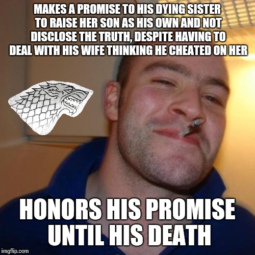 Good guy Ned Stark | MAKES A PROMISE TO HIS DYING SISTER TO RAISE HER SON AS HIS OWN AND NOT DISCLOSE THE TRUTH, DESPITE HAVING TO DEAL WITH HIS WIFE THINKING HE CHEATED ON HER; HONORS HIS PROMISE UNTIL HIS DEATH | image tagged in memes,good guy greg,game of thrones | made w/ Imgflip meme maker