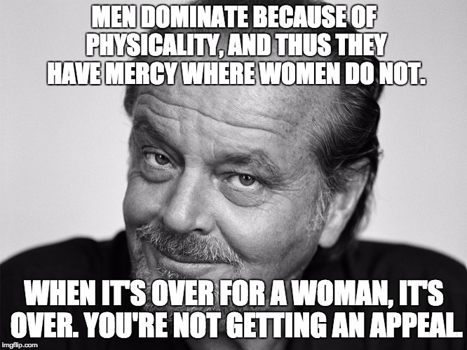 Actual Jack Nicholson quote from an interview with Esquire | MEN DOMINATE BECAUSE OF PHYSICALITY, AND THUS THEY HAVE MERCY WHERE WOMEN DO NOT. WHEN IT'S OVER FOR A WOMAN, IT'S OVER. YOU'RE NOT GETTING AN APPEAL. | image tagged in jack nicholson black and white,men and women | made w/ Imgflip meme maker