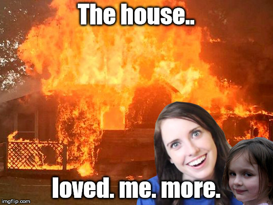 Overly Attached Girlfriend with Disaster Girl | The house.. loved. me. more. | image tagged in overly attached girlfriend with disaster girl | made w/ Imgflip meme maker