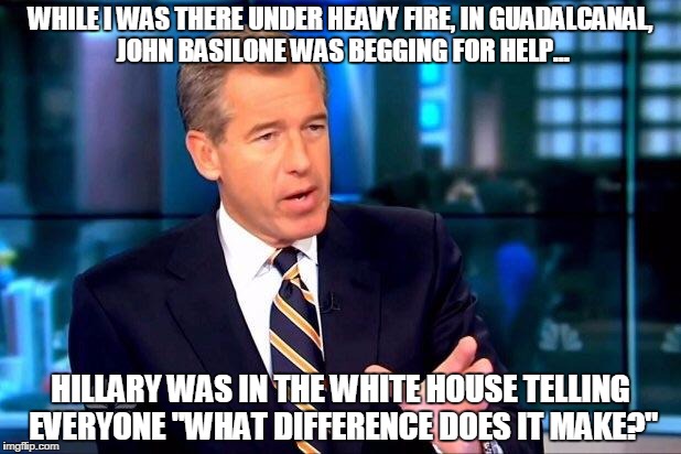 Brian Williams Was There 2 Meme | WHILE I WAS THERE UNDER HEAVY FIRE, IN GUADALCANAL, JOHN BASILONE WAS BEGGING FOR HELP... HILLARY WAS IN THE WHITE HOUSE TELLING EVERYONE "WHAT DIFFERENCE DOES IT MAKE?" | image tagged in memes,brian williams was there 2 | made w/ Imgflip meme maker