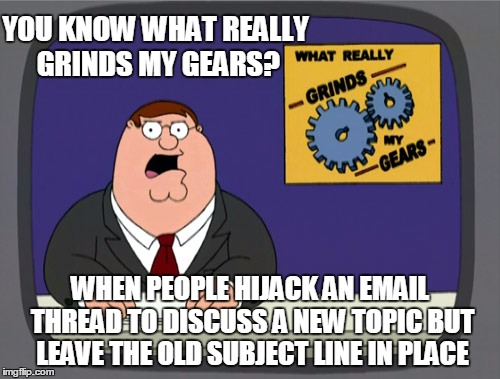 Hijacking an email thread for a new discussion grinds my gears | YOU KNOW WHAT REALLY GRINDS MY GEARS? WHEN PEOPLE HIJACK AN EMAIL THREAD TO DISCUSS A NEW TOPIC BUT LEAVE THE OLD SUBJECT LINE IN PLACE | image tagged in memes,peter griffin news,grinds my gears,email,email hijack | made w/ Imgflip meme maker