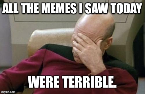 Captain Picard Facepalm Meme | ALL THE MEMES I SAW TODAY; WERE TERRIBLE. | image tagged in memes,captain picard facepalm | made w/ Imgflip meme maker