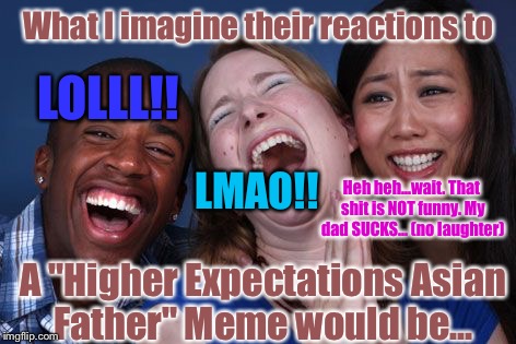 Votes Or Not, I Was Laughing When I Made This: | What I imagine their reactions to; LOLLL!! LMAO!! Heh heh...wait. That shit is NOT funny. My dad SUCKS... (no laughter); A "Higher Expectations Asian Father" Meme would be... | image tagged in memes,lmao,high expectations asian father,true | made w/ Imgflip meme maker