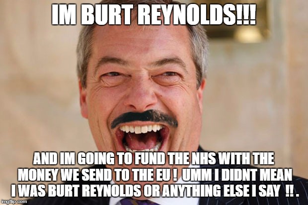 faragenhs | IM BURT REYNOLDS!!! AND IM GOING TO FUND THE NHS WITH THE MONEY WE SEND TO THE EU ! 
UMM I DIDNT MEAN I WAS BURT REYNOLDS OR ANYTHING ELSE I SAY  !! . | image tagged in nigel farage,liar,brexit | made w/ Imgflip meme maker