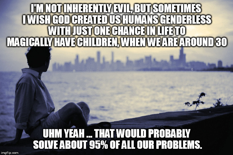 Problemsolver | I'M NOT INHERENTLY EVIL, BUT SOMETIMES I WISH GOD CREATED US HUMANS GENDERLESS WITH JUST ONE CHANCE IN LIFE TO MAGICALLY HAVE CHILDREN, WHEN WE ARE AROUND 30; UHM YEAH ... THAT WOULD PROBABLY SOLVE ABOUT 95% OF ALL OUR PROBLEMS. | image tagged in problem,solver | made w/ Imgflip meme maker