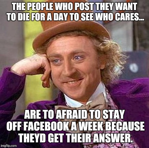 Creepy Condescending Wonka | THE PEOPLE WHO POST THEY WANT TO DIE FOR A DAY TO SEE WHO CARES... ARE TO AFRAID TO STAY OFF FACEBOOK A WEEK BECAUSE THEYD GET THEIR ANSWER. | image tagged in memes,creepy condescending wonka | made w/ Imgflip meme maker