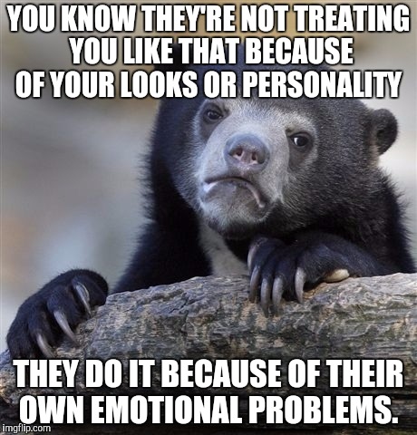 Confession Bear | YOU KNOW THEY'RE NOT TREATING YOU LIKE THAT BECAUSE OF YOUR LOOKS OR PERSONALITY; THEY DO IT BECAUSE OF THEIR OWN EMOTIONAL PROBLEMS. | image tagged in memes,confession bear | made w/ Imgflip meme maker