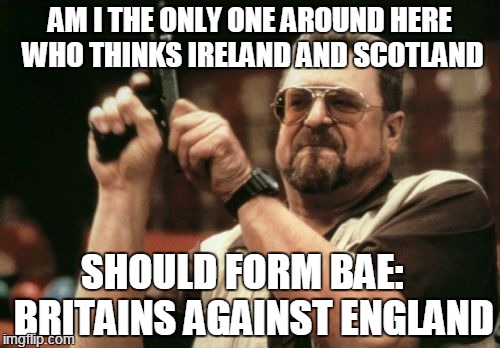 You're missing a great opportunity | AM I THE ONLY ONE AROUND HERE WHO THINKS IRELAND AND SCOTLAND; SHOULD FORM BAE:   BRITAINS AGAINST ENGLAND | image tagged in memes,am i the only one around here,brexit,ireland,scotland,bae | made w/ Imgflip meme maker
