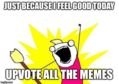 I feel very good | JUST BECAUSE I FEEL GOOD TODAY; UPVOTE ALL THE MEMES | image tagged in memes,x all the y | made w/ Imgflip meme maker