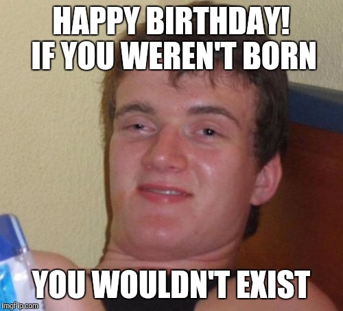 10 Guy | HAPPY BIRTHDAY! IF YOU WEREN'T BORN; YOU WOULDN'T EXIST | image tagged in memes,10 guy,AdviceAnimals | made w/ Imgflip meme maker