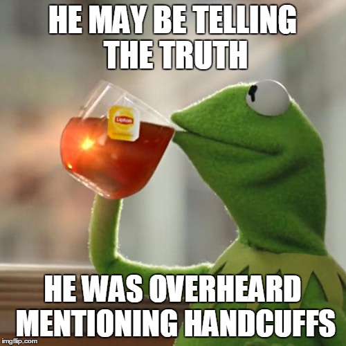 But That's None Of My Business Meme | HE MAY BE TELLING THE TRUTH HE WAS OVERHEARD MENTIONING HANDCUFFS | image tagged in memes,but thats none of my business,kermit the frog | made w/ Imgflip meme maker