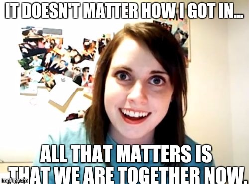 Overly Attached Girlfriend Meme | IT DOESN'T MATTER HOW I GOT IN... ALL THAT MATTERS IS THAT WE ARE TOGETHER NOW. | image tagged in memes,overly attached girlfriend | made w/ Imgflip meme maker