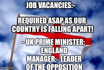 England | JOB VACANCIES:-; REQUIRED ASAP AS OUR COUNTRY IS FALLING APART! - UK PRIME MINISTER; ENGLAND MANAGER;


LEADER OF THE OPPOSITION | image tagged in england | made w/ Imgflip meme maker