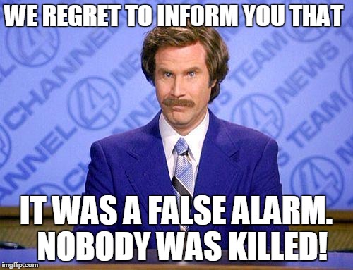 anchorman news update | WE REGRET TO INFORM YOU THAT IT WAS A FALSE ALARM.  NOBODY WAS KILLED! | image tagged in anchorman news update | made w/ Imgflip meme maker