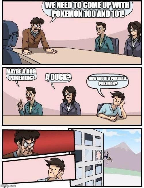 Boardroom Meeting Suggestion | WE NEED TO COME UP WITH POKEMON 100 AND 101! MAYBE A DOG POKEMON? A DUCK? HOW ABOUT A POKEBALL POKEMON? | image tagged in memes,boardroom meeting suggestion | made w/ Imgflip meme maker