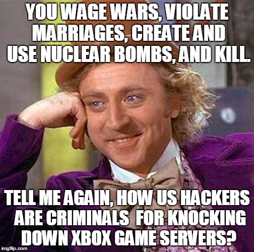 Creepy Condescending Wonka | YOU WAGE WARS, VIOLATE MARRIAGES, CREATE AND USE NUCLEAR BOMBS, AND KILL. TELL ME AGAIN, HOW US HACKERS  ARE CRIMINALS  FOR KNOCKING DOWN XBOX GAME SERVERS? | image tagged in memes,creepy condescending wonka | made w/ Imgflip meme maker