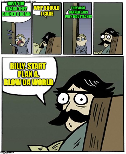 stare dad | THEY ALSO BANNED DADS WITH MOUSTACHES; WHY SHOULD I CARE; HAVE YOU HEARD THEY BANNED COCAIN; BILLY. START PLAN A. BLOW DA WORLD | image tagged in stare dad | made w/ Imgflip meme maker