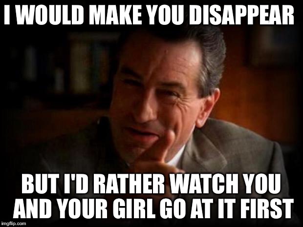 I WOULD MAKE YOU DISAPPEAR BUT I'D RATHER WATCH YOU AND YOUR GIRL GO AT IT FIRST | made w/ Imgflip meme maker