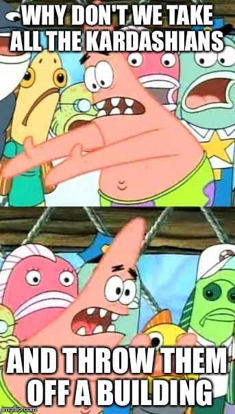 Put It Somewhere Else Patrick | WHY DON'T WE TAKE ALL THE KARDASHIANS; AND THROW THEM OFF A BUILDING | image tagged in memes,put it somewhere else patrick | made w/ Imgflip meme maker