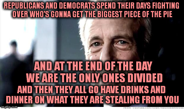 I Guarantee It |  REPUBLICANS AND DEMOCRATS SPEND THEIR DAYS FIGHTING OVER WHO'S GONNA GET THE BIGGEST PIECE OF THE PIE; AND AT THE END OF THE DAY WE ARE THE ONLY ONES DIVIDED; AND THEN THEY ALL GO HAVE DRINKS AND DINNER ON WHAT THEY ARE STEALING FROM YOU | image tagged in memes,i guarantee it | made w/ Imgflip meme maker