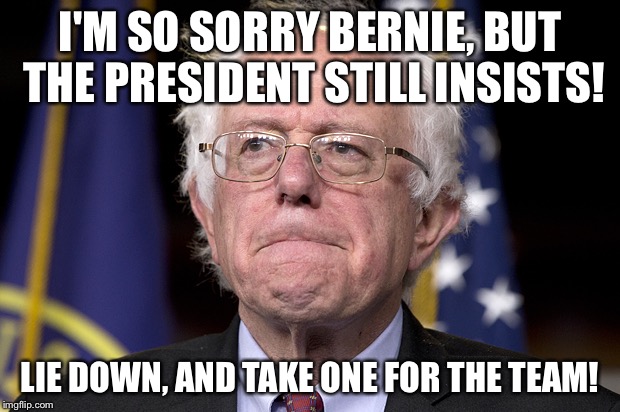 Hillary the Merciless! | I'M SO SORRY BERNIE, BUT THE PRESIDENT STILL INSISTS! LIE DOWN, AND TAKE ONE FOR THE TEAM! | image tagged in bernie sanders | made w/ Imgflip meme maker