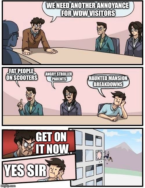 I promise this was an imagineers meeting somewhere | WE NEED ANOTHER ANNOYANCE FOR WDW VISITORS; FAT PEOPLE ON SCOOTERS; ANGRY STROLLER PARENTS; HAUNTED MANSION BREAKDOWNS; GET ON IT NOW; YES SIR | image tagged in memes,boardroom meeting suggestion,disney | made w/ Imgflip meme maker