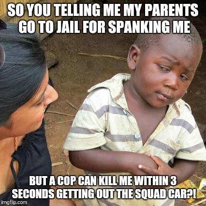 Third World Skeptical Kid | SO YOU TELLING ME MY PARENTS GO TO JAIL FOR SPANKING ME; BUT A COP CAN KILL ME WITHIN 3 SECONDS GETTING OUT THE SQUAD CAR?! | image tagged in memes,third world skeptical kid | made w/ Imgflip meme maker