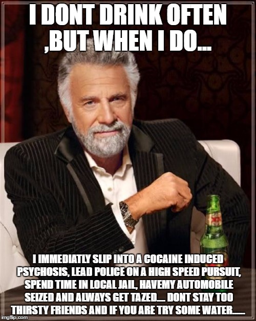 The Most Interesting Man In The World Meme | I DONT DRINK OFTEN ,BUT WHEN I DO... I IMMEDIATLY SLIP INTO A COCAINE INDUCED PSYCHOSIS, LEAD POLICE ON A HIGH SPEED PURSUIT, SPEND TIME IN LOCAL JAIL, HAVEMY AUTOMOBILE SEIZED AND ALWAYS GET TAZED.... DONT STAY TOO THIRSTY FRIENDS AND IF YOU ARE TRY SOME WATER...... | image tagged in memes,the most interesting man in the world | made w/ Imgflip meme maker