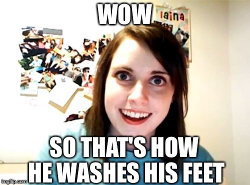 Overly Attached Girlfriend | WOW; SO THAT'S HOW HE WASHES HIS FEET | image tagged in memes,overly attached girlfriend | made w/ Imgflip meme maker