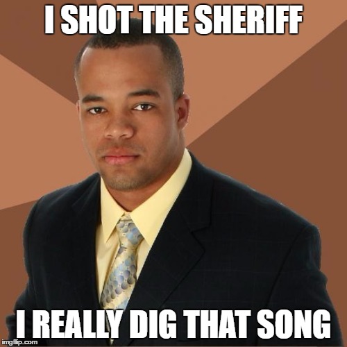 Bob Marley would be proud | I SHOT THE SHERIFF; I REALLY DIG THAT SONG | image tagged in successful black guy,bob marley | made w/ Imgflip meme maker