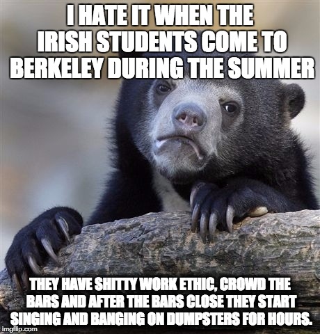 Confession Bear Meme | I HATE IT WHEN THE IRISH STUDENTS COME TO BERKELEY DURING THE SUMMER; THEY HAVE SHITTY WORK ETHIC, CROWD THE BARS AND AFTER THE BARS CLOSE THEY START SINGING AND BANGING ON DUMPSTERS FOR HOURS. | image tagged in memes,confession bear | made w/ Imgflip meme maker