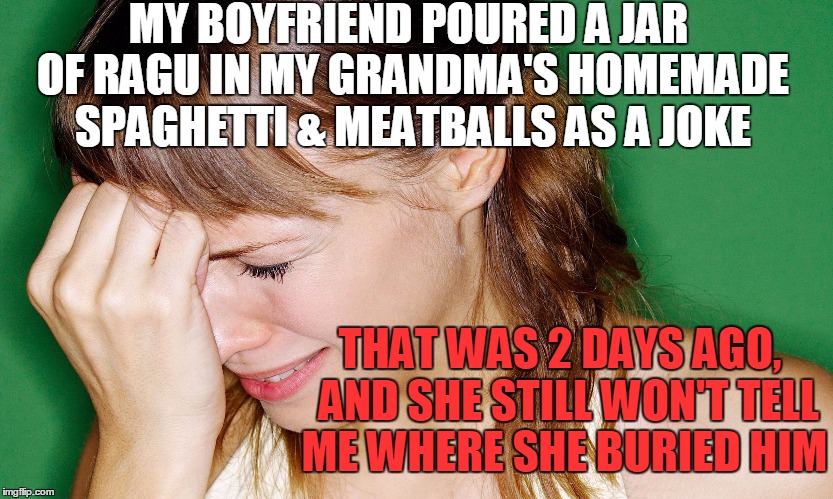 Some things in life you just DON'T do! | MY BOYFRIEND POURED A JAR OF RAGU IN MY GRANDMA'S HOMEMADE SPAGHETTI & MEATBALLS AS A JOKE; THAT WAS 2 DAYS AGO,  AND SHE STILL WON'T TELL ME WHERE SHE BURIED HIM | image tagged in crying woman | made w/ Imgflip meme maker