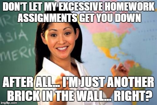 Unhelpful High School Teacher Meme | DON'T LET MY EXCESSIVE HOMEWORK ASSIGNMENTS GET YOU DOWN; AFTER ALL... I'M JUST ANOTHER BRICK IN THE WALL... RIGHT? | image tagged in memes,unhelpful high school teacher | made w/ Imgflip meme maker