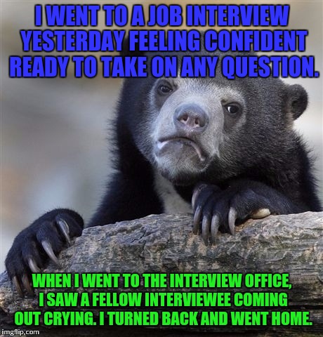 Yes i did that | I WENT TO A JOB INTERVIEW YESTERDAY FEELING CONFIDENT READY TO TAKE ON ANY QUESTION. WHEN I WENT TO THE INTERVIEW OFFICE, I SAW A FELLOW INTERVIEWEE COMING OUT CRYING. I TURNED BACK AND WENT HOME. | image tagged in memes,confession bear,the interview | made w/ Imgflip meme maker