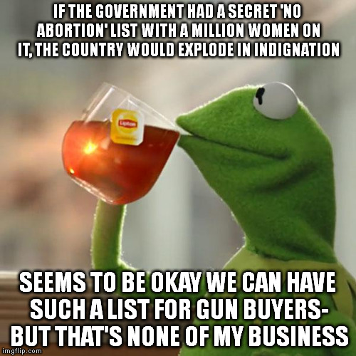 But That's None Of My Business Meme | IF THE GOVERNMENT HAD A SECRET 'NO ABORTION' LIST WITH A MILLION WOMEN ON IT, THE COUNTRY WOULD EXPLODE IN INDIGNATION; SEEMS TO BE OKAY WE CAN HAVE SUCH A LIST FOR GUN BUYERS- BUT THAT'S NONE OF MY BUSINESS | image tagged in memes,but thats none of my business,kermit the frog | made w/ Imgflip meme maker