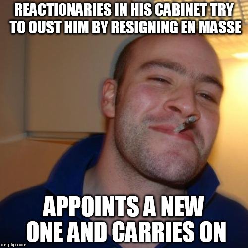 Good Guy Greg Meme | REACTIONARIES IN HIS CABINET TRY TO OUST HIM BY RESIGNING EN MASSE; APPOINTS A NEW ONE AND CARRIES ON | image tagged in memes,good guy greg | made w/ Imgflip meme maker