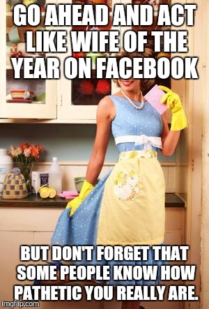 Happy House Wife | GO AHEAD AND ACT LIKE WIFE OF THE YEAR ON FACEBOOK; BUT DON'T FORGET THAT SOME PEOPLE KNOW HOW PATHETIC YOU REALLY ARE. | image tagged in happy house wife | made w/ Imgflip meme maker