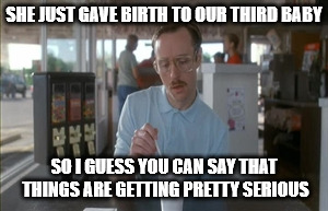 So I Guess You Can Say Things Are Getting Pretty Serious Meme | SHE JUST GAVE BIRTH TO OUR THIRD BABY; SO I GUESS YOU CAN SAY THAT THINGS ARE GETTING PRETTY SERIOUS | image tagged in memes,so i guess you can say things are getting pretty serious | made w/ Imgflip meme maker