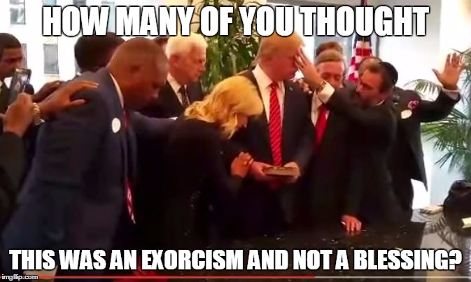 HOW MANY OF YOU THOUGHT; THIS WAS AN EXORCISM AND NOT A BLESSING? | image tagged in trump | made w/ Imgflip meme maker
