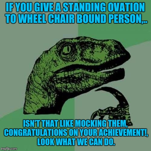 This occured to me watchin The Theory of Everything last night with the folks, they think in sick, prolly true and may burn 4 it | IF YOU GIVE A STANDING OVATION TO WHEEL CHAIR BOUND PERSON,.. ISN'T THAT LIKE MOCKING THEM, CONGRATULATIONS ON YOUR ACHIEVEMENT!, LOOK WHAT WE CAN DO. | image tagged in memes,philosoraptor | made w/ Imgflip meme maker