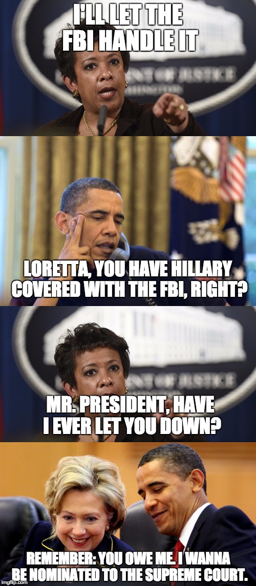 Bill Clinton was responsible for launching Attorney General Loretta Lynch's career. Now, it's payback time baby. | I'LL LET THE FBI HANDLE IT; LORETTA, YOU HAVE HILLARY COVERED WITH THE FBI, RIGHT? MR. PRESIDENT, HAVE I EVER LET YOU DOWN? REMEMBER: YOU OWE ME. I WANNA BE NOMINATED TO THE SUPREME COURT. | image tagged in politics,hillary clinton,loretta lynch,scandal | made w/ Imgflip meme maker