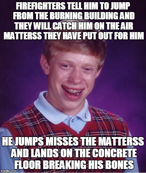 Bad Luck Brian | FIREFIGHTERS TELL HIM TO JUMP FROM THE BURNING BUILDING AND THEY WILL CATCH HIM ON THE AIR MATTERSS THEY HAVE PUT OUT FOR HIM; HE JUMPS MISSES THE MATTERSS AND LANDS ON THE CONCRETE FLOOR BREAKING HIS BONES | image tagged in memes,bad luck brian | made w/ Imgflip meme maker