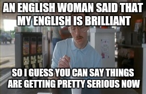 So I Guess You Can Say Things Are Getting Pretty Serious | AN ENGLISH WOMAN SAID THAT MY ENGLISH IS BRILLIANT; SO I GUESS YOU CAN SAY THINGS ARE GETTING PRETTY SERIOUS NOW | image tagged in memes,so i guess you can say things are getting pretty serious | made w/ Imgflip meme maker