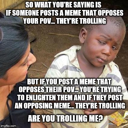 Third World Skeptical Kid: POV or Trolling | SO WHAT YOU'RE SAYING IS  IF SOMEONE POSTS A MEME THAT OPPOSES YOUR POV... THEY'RE TROLLING; BUT IF YOU POST A MEME THAT OPPOSES THEIR POV... YOU'RE TRYING TO ENLIGHTEN THEM AND IF THEY POST AN OPPOSING MEME... THEY'RE TROLLING; ARE YOU TROLLING ME? | image tagged in memes,third world skeptical kid,trolling,facebook,imgflip,funny | made w/ Imgflip meme maker