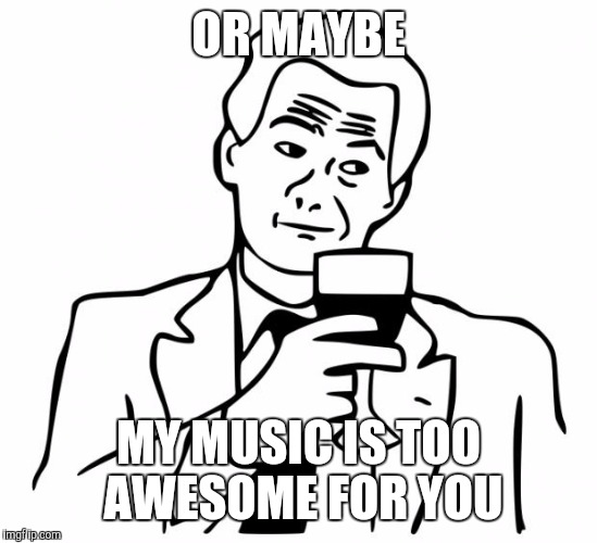 OR MAYBE MY MUSIC IS TOO AWESOME FOR YOU | made w/ Imgflip meme maker